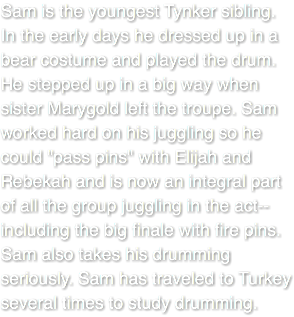 Sam is the youngest Tynker sibling. In the early days he dressed up in a bear costume and played the drum. He stepped up in a big way when sister Marygold left the troupe. Sam worked hard on his juggling so he could "pass pins" with Elijah and Rebekah and is now an integral part of all the group juggling in the act--including the big finale with fire pins. Sam also takes his drumming seriously. Sam has traveled to Turkey several times to study drumming.