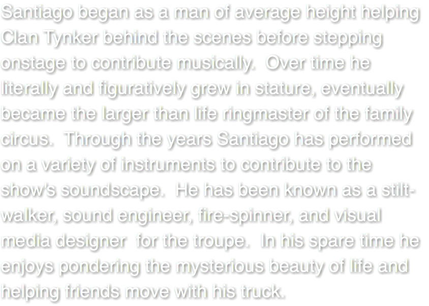 Santiago began as a man of average height helping Clan Tynker behind the scenes before stepping onstage to contribute musically. Over time he literally and figuratively grew in stature, eventually became the larger than life ringmaster of the family circus. Through the years Santiago has performed on a variety of instruments to contribute to the show's soundscape. He has been known as a stilt-walker, sound engineer, fire-spinner, and visual media designer for the troupe. In his spare time he enjoys pondering the mysterious beauty of life and helping friends move with his truck. 